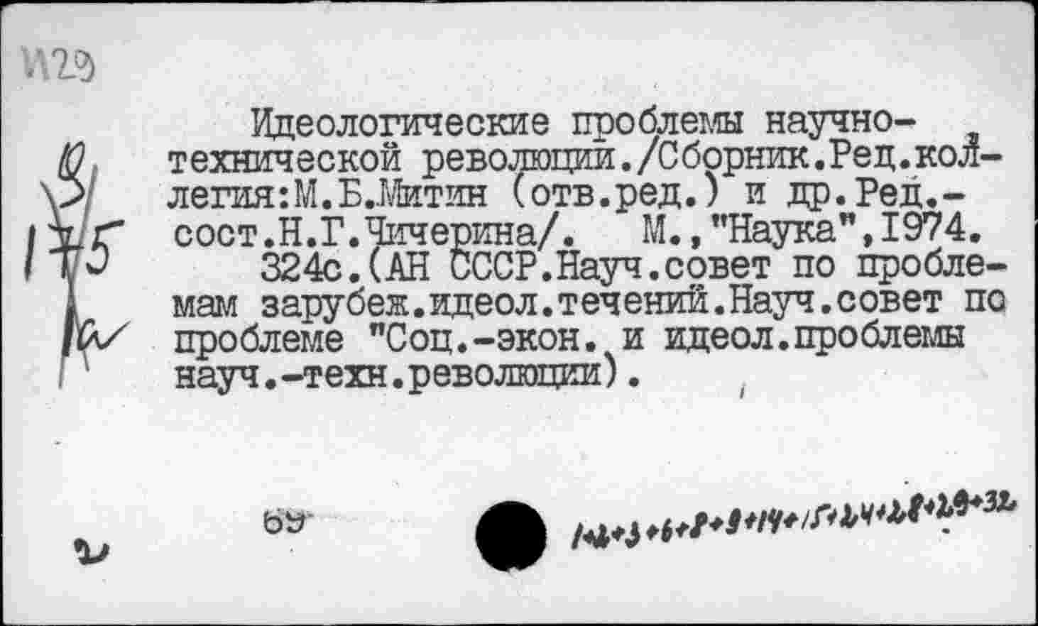 ﻿Идеологические проблемы научно-технической революции./Сборник.Ред.кол-легия:М.Б.Штин (отв.ред.) и др.Ред.-сост.Н.Г.Чичерина/.	М.,"Наука",1974.
324с.(АН СССР.Науч.совет по проблемам зарубеж.идеол.течений.Науч.совет по проблеме "Соц.-экон, и идеол.проблемы науч.-техн.революции).
